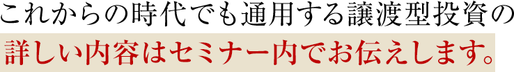 これからの時代でも通用する譲渡型投資の詳しい内容はセミナー内でお伝えします。